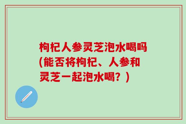 枸杞人参灵芝泡水喝吗(能否将枸杞、人参和灵芝一起泡水喝？)