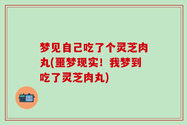 梦见自己吃了个灵芝肉丸(噩梦现实！我梦到吃了灵芝肉丸)