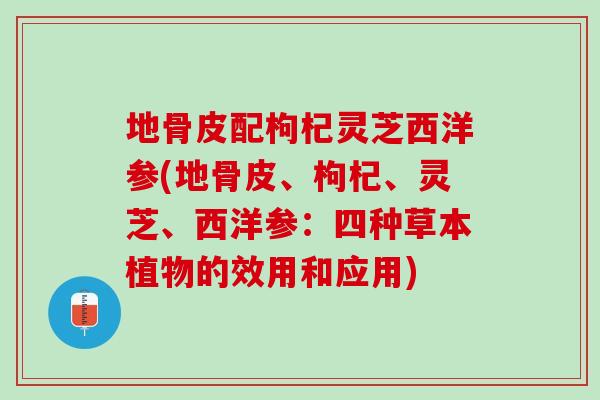 地骨皮配枸杞灵芝西洋参(地骨皮、枸杞、灵芝、西洋参：四种草本植物的效用和应用)