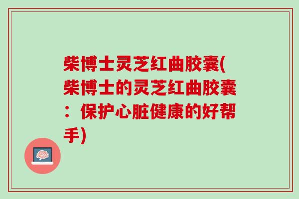 柴博士灵芝红曲胶囊(柴博士的灵芝红曲胶囊：保护心脏健康的好帮手)