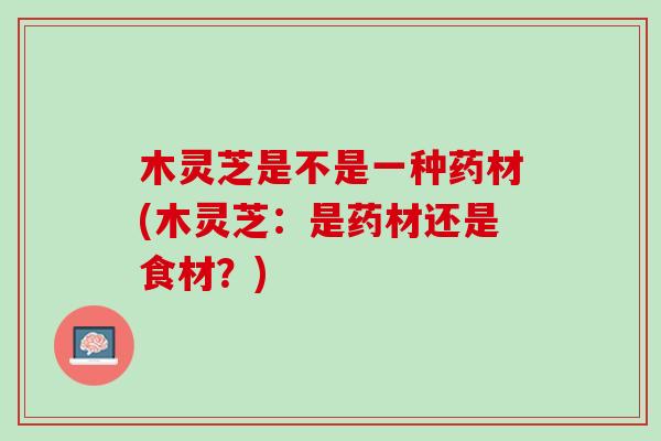 木灵芝是不是一种药材(木灵芝：是药材还是食材？)