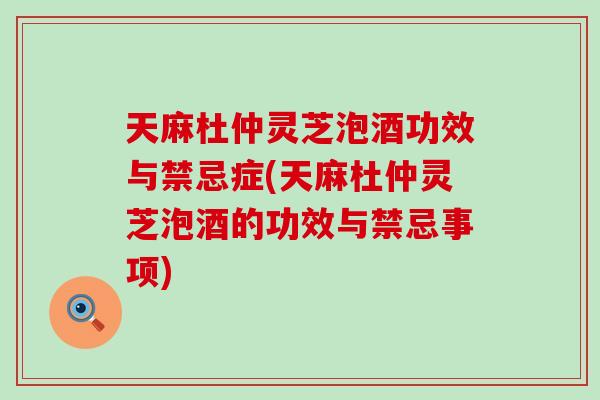 天麻杜仲灵芝泡酒功效与禁忌症(天麻杜仲灵芝泡酒的功效与禁忌事项)
