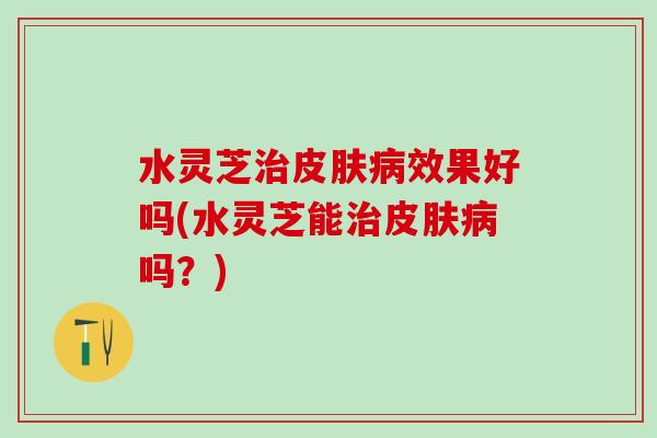 水灵芝治皮肤病效果好吗(水灵芝能治皮肤病吗？)