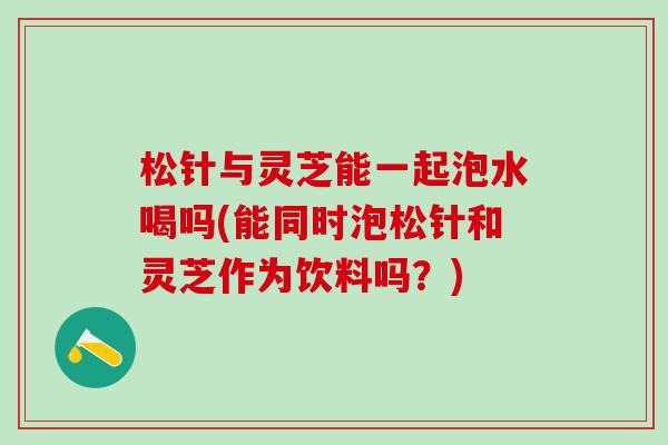 松针与灵芝能一起泡水喝吗(能同时泡松针和灵芝作为饮料吗？)