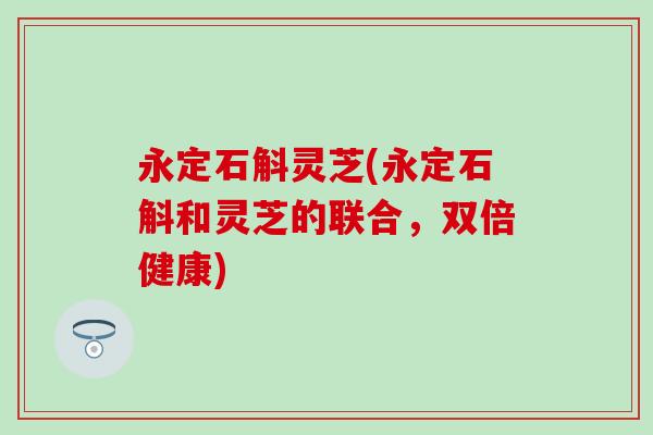 永定石斛灵芝(永定石斛和灵芝的联合，双倍健康)