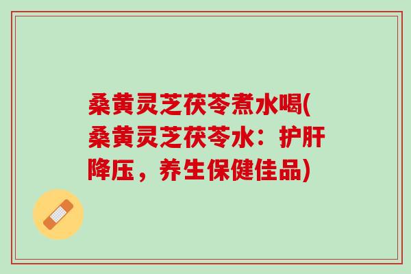 桑黄灵芝茯苓煮水喝(桑黄灵芝茯苓水：护肝降压，养生保健佳品)