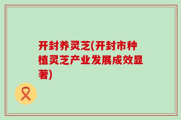 开封养灵芝(开封市种植灵芝产业发展成效显著)