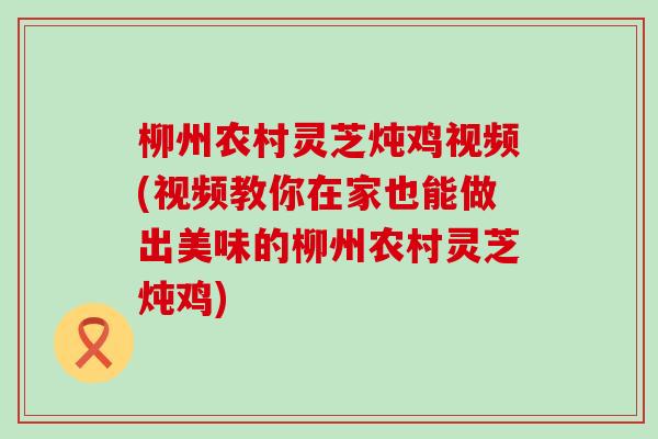 柳州农村灵芝炖鸡视频(视频教你在家也能做出美味的柳州农村灵芝炖鸡)