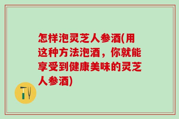 怎样泡灵芝人参酒(用这种方法泡酒，你就能享受到健康美味的灵芝人参酒)