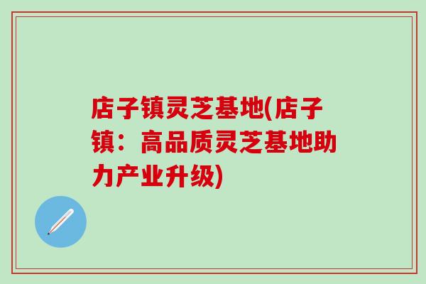 店子镇灵芝基地(店子镇：高品质灵芝基地助力产业升级)