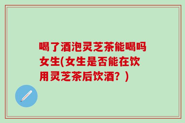 喝了酒泡灵芝茶能喝吗女生(女生是否能在饮用灵芝茶后饮酒？)
