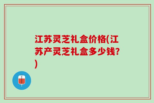 江苏灵芝礼盒价格(江苏产灵芝礼盒多少钱？)