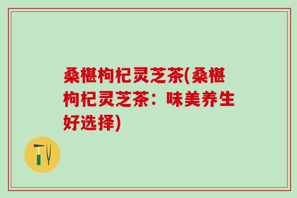 桑椹枸杞灵芝茶(桑椹枸杞灵芝茶：味美养生好选择)