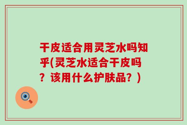 干皮适合用灵芝水吗知乎(灵芝水适合干皮吗？该用什么护肤品？)