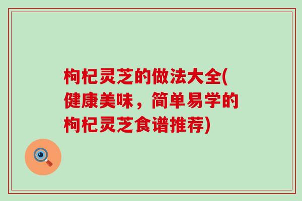 枸杞灵芝的做法大全(健康美味，简单易学的枸杞灵芝食谱推荐)