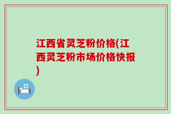 江西省灵芝粉价格(江西灵芝粉市场价格快报)