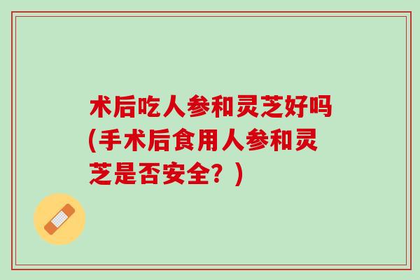 术后吃人参和灵芝好吗(手术后食用人参和灵芝是否安全?) 术后吃人参和灵芝好吗(手术后食用人参和灵芝是否安全?)