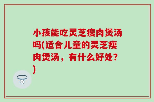 小孩能吃灵芝瘦肉煲汤吗(适合儿童的灵芝瘦肉煲汤，有什么好处？)