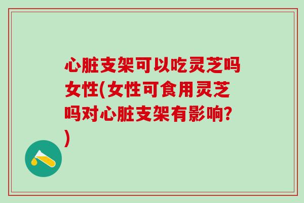 心脏支架可以吃灵芝吗女性(女性可食用灵芝吗对心脏支架有影响？)