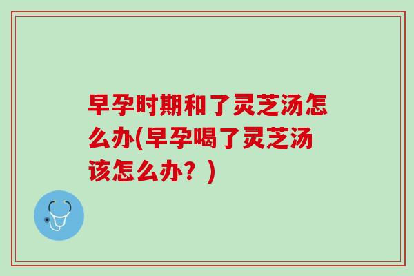 早孕时期和了灵芝汤怎么办(早孕喝了灵芝汤该怎么办？)