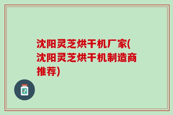 沈阳灵芝烘干机厂家(沈阳灵芝烘干机制造商推荐)