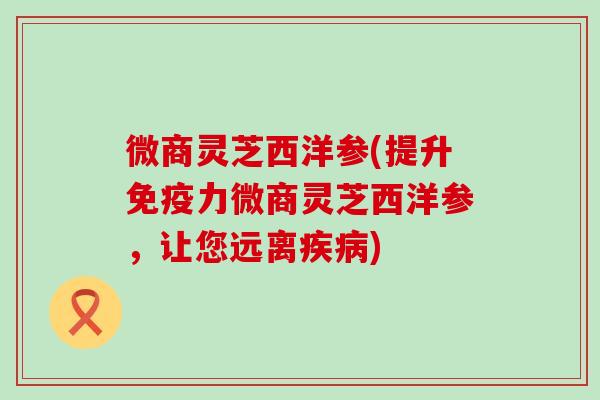 微商灵芝西洋参(提升免疫力微商灵芝西洋参，让您远离疾病)