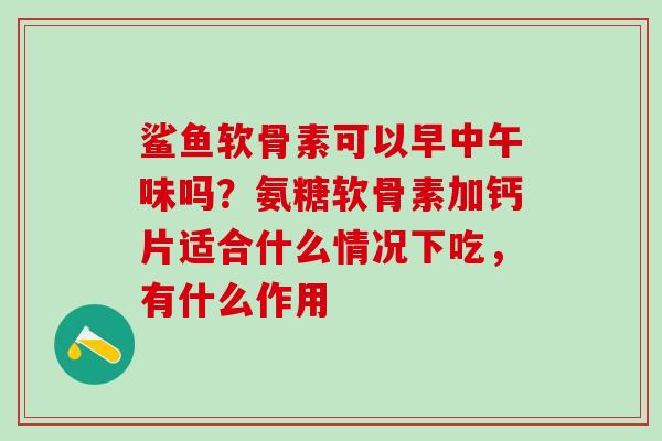 鲨鱼软骨素可以早中午味吗？氨糖软骨素加钙片适合什么情况下吃，有什么作用