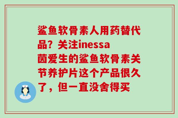 鲨鱼软骨素人用药替代品？关注inessa茵爱生的鲨鱼软骨素关节养护片这个产品很久了，但一直没舍得买