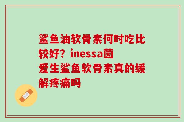 鲨鱼油软骨素何时吃比较好？inessa茵爱生鲨鱼软骨素真的缓解疼痛吗