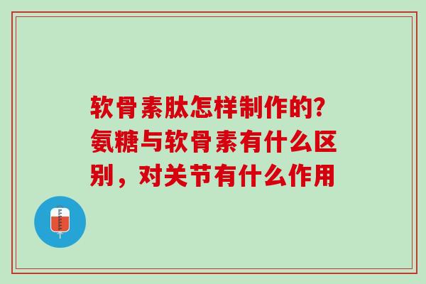 软骨素肽怎样制作的？氨糖与软骨素有什么区别，对关节有什么作用