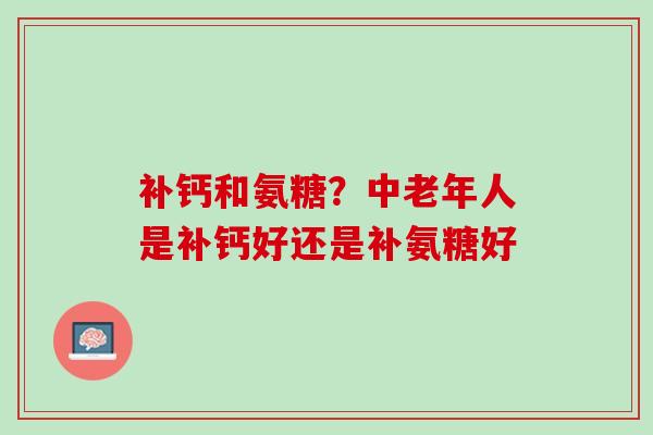 补钙和氨糖？中老年人是补钙好还是补氨糖好
