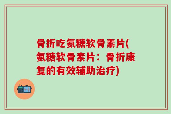 骨折吃氨糖软骨素片(氨糖软骨素片：骨折康复的有效辅助治疗)