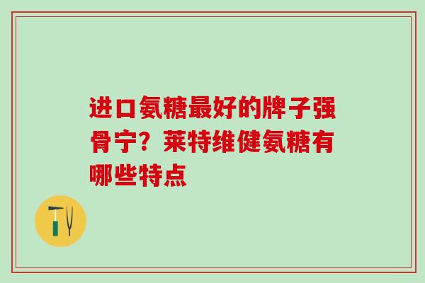 进口氨糖最好的牌子强骨宁？莱特维健氨糖有哪些特点