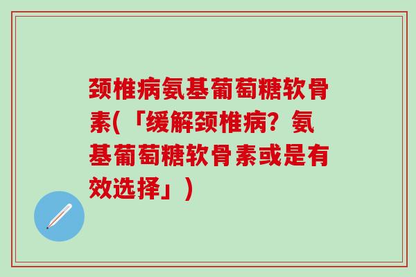 颈椎病氨基葡萄糖软骨素(「缓解颈椎病？氨基葡萄糖软骨素或是有效选择」)