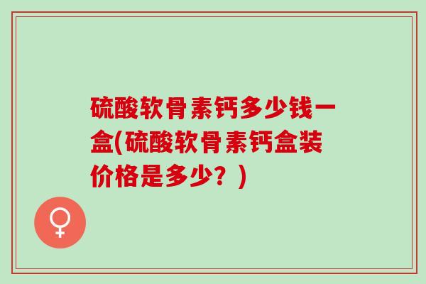 硫酸软骨素钙多少钱一盒(硫酸软骨素钙盒装价格是多少？)