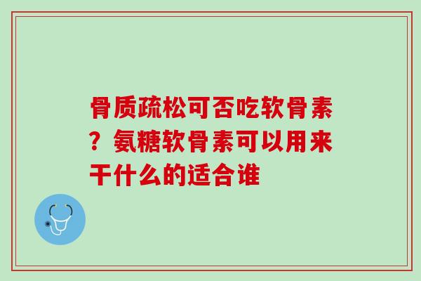 骨质疏松可否吃软骨素？氨糖软骨素可以用来干什么的适合谁