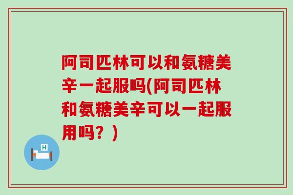 阿司匹林可以和氨糖美辛一起服吗(阿司匹林和氨糖美辛可以一起服用吗？)