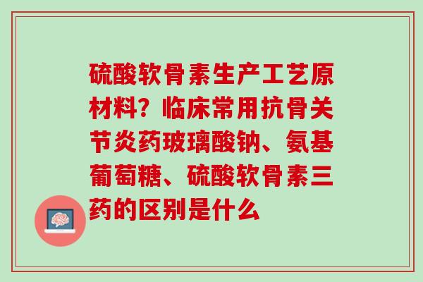 硫酸软骨素生产工艺原材料？临床常用抗骨关节炎药玻璃酸钠、氨基葡萄糖、硫酸软骨素三药的区别是什么