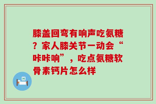 膝盖回弯有响声吃氨糖？家人膝关节一动会“咔咔响”，吃点氨糖软骨素钙片怎么样