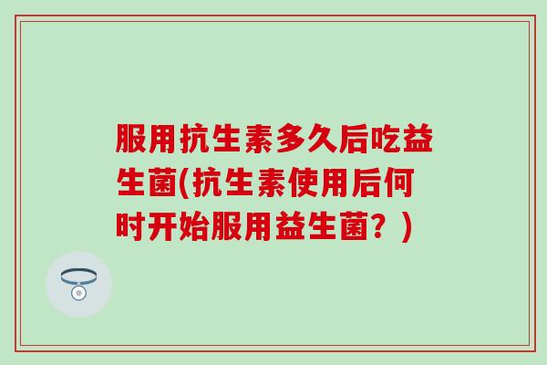 服用抗生素多久后吃益生菌(抗生素使用后何时开始服用益生菌？)