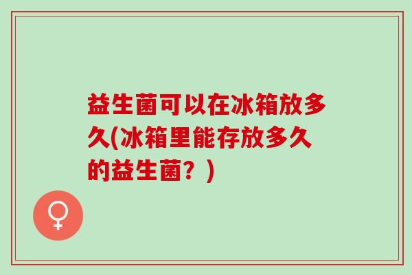 益生菌可以在冰箱放多久(冰箱里能存放多久的益生菌？)
