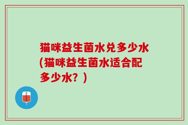 猫咪益生菌水兑多少水(猫咪益生菌水适合配多少水？)
