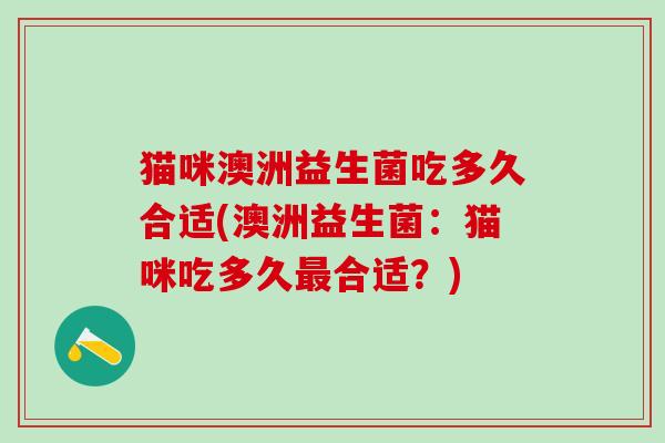 猫咪澳洲益生菌吃多久合适(澳洲益生菌：猫咪吃多久最合适？)