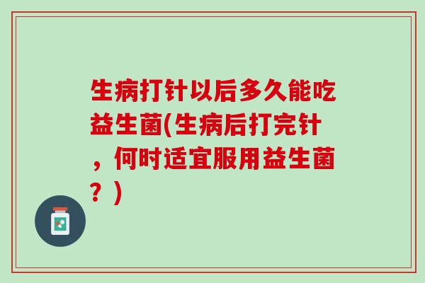 生病打针以后多久能吃益生菌(生病后打完针，何时适宜服用益生菌？)