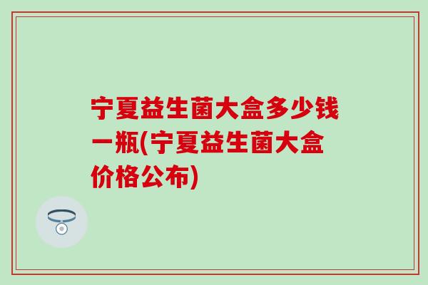 宁夏益生菌大盒多少钱一瓶(宁夏益生菌大盒价格公布)