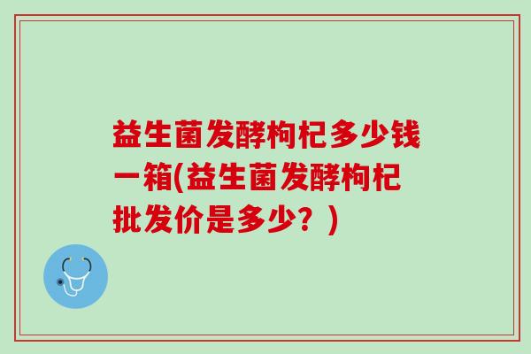 益生菌发酵枸杞多少钱一箱(益生菌发酵枸杞批发价是多少？)