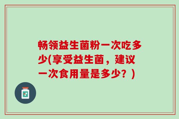 畅领益生菌粉一次吃多少(享受益生菌，建议一次食用量是多少？)