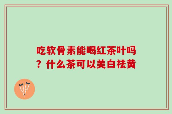吃软骨素能喝红茶叶吗？什么茶可以美白祛黄