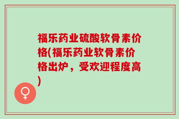 福乐药业硫酸软骨素价格(福乐药业软骨素价格出炉，受欢迎程度高)