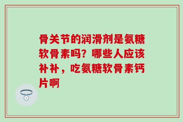 骨关节的润滑剂是氨糖软骨素吗？哪些人应该补补，吃氨糖软骨素钙片啊